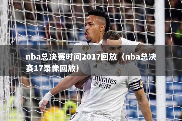 nba總決賽時(shí)間2017回放（nba總決賽17錄像回放）